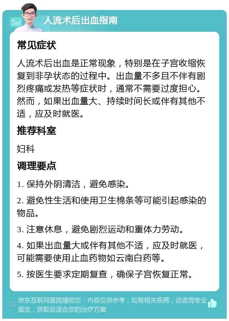 人流术后出血指南 常见症状 人流术后出血是正常现象，特别是在子宫收缩恢复到非孕状态的过程中。出血量不多且不伴有剧烈疼痛或发热等症状时，通常不需要过度担心。然而，如果出血量大、持续时间长或伴有其他不适，应及时就医。 推荐科室 妇科 调理要点 1. 保持外阴清洁，避免感染。 2. 避免性生活和使用卫生棉条等可能引起感染的物品。 3. 注意休息，避免剧烈运动和重体力劳动。 4. 如果出血量大或伴有其他不适，应及时就医，可能需要使用止血药物如云南白药等。 5. 按医生要求定期复查，确保子宫恢复正常。