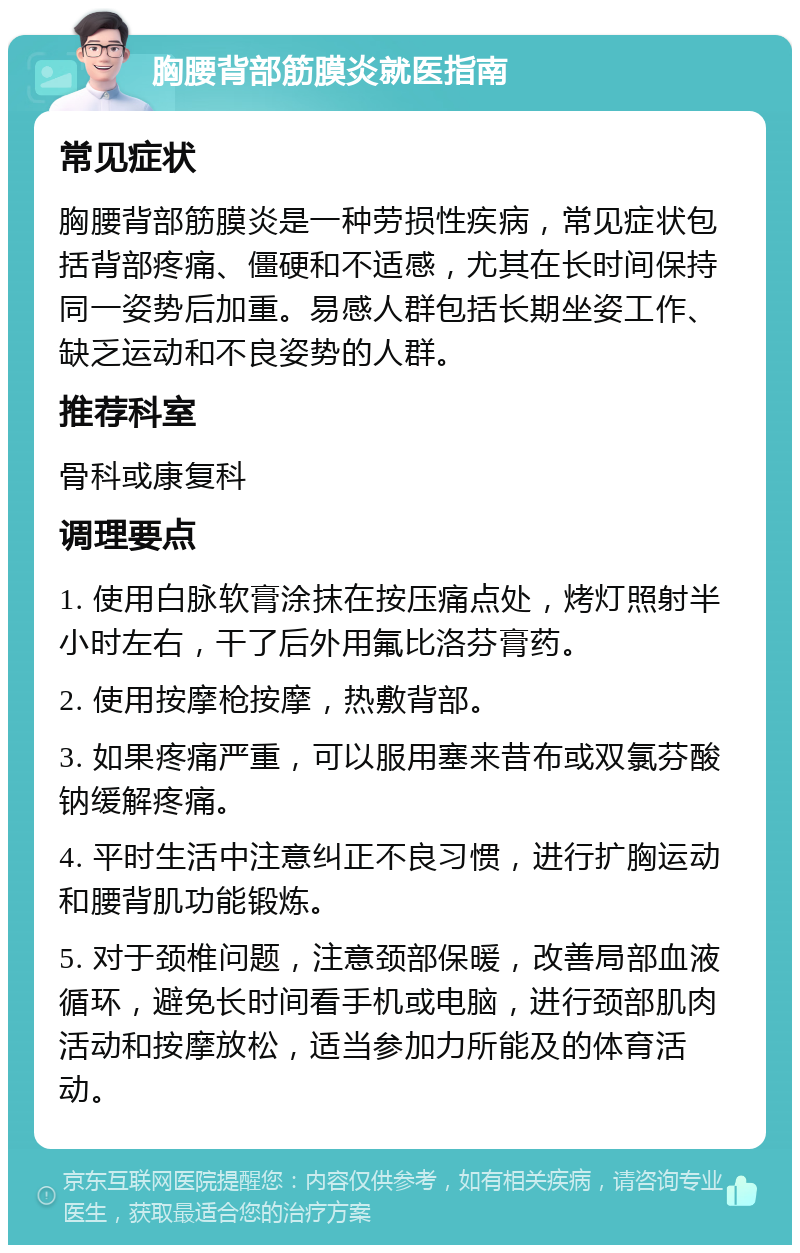 胸腰背部筋膜炎就医指南 常见症状 胸腰背部筋膜炎是一种劳损性疾病，常见症状包括背部疼痛、僵硬和不适感，尤其在长时间保持同一姿势后加重。易感人群包括长期坐姿工作、缺乏运动和不良姿势的人群。 推荐科室 骨科或康复科 调理要点 1. 使用白脉软膏涂抹在按压痛点处，烤灯照射半小时左右，干了后外用氟比洛芬膏药。 2. 使用按摩枪按摩，热敷背部。 3. 如果疼痛严重，可以服用塞来昔布或双氯芬酸钠缓解疼痛。 4. 平时生活中注意纠正不良习惯，进行扩胸运动和腰背肌功能锻炼。 5. 对于颈椎问题，注意颈部保暖，改善局部血液循环，避免长时间看手机或电脑，进行颈部肌肉活动和按摩放松，适当参加力所能及的体育活动。