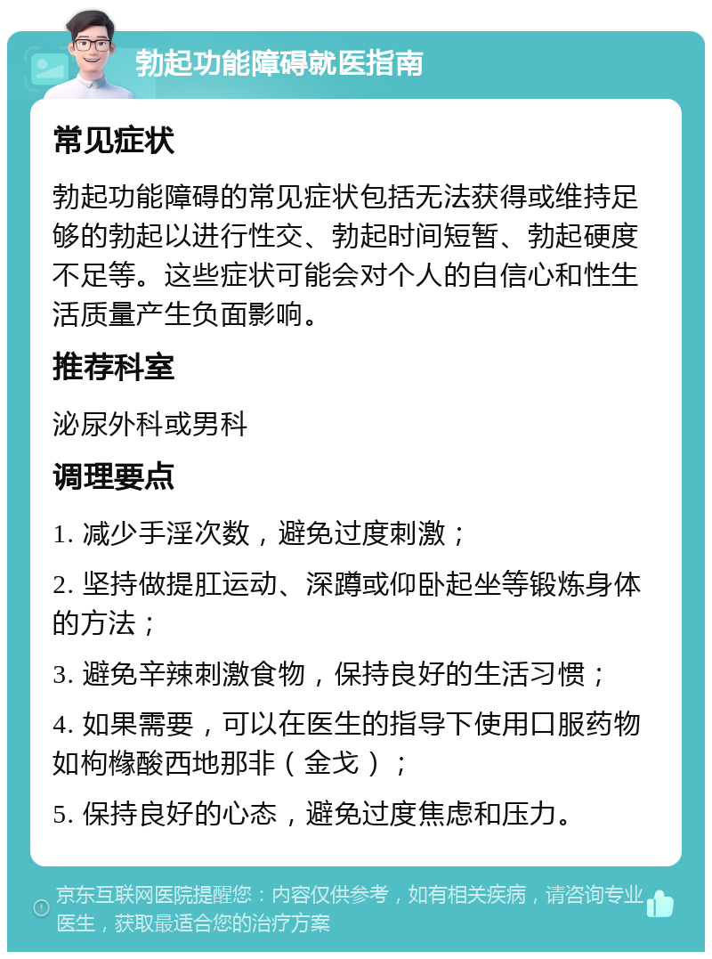 勃起功能障碍就医指南 常见症状 勃起功能障碍的常见症状包括无法获得或维持足够的勃起以进行性交、勃起时间短暂、勃起硬度不足等。这些症状可能会对个人的自信心和性生活质量产生负面影响。 推荐科室 泌尿外科或男科 调理要点 1. 减少手淫次数，避免过度刺激； 2. 坚持做提肛运动、深蹲或仰卧起坐等锻炼身体的方法； 3. 避免辛辣刺激食物，保持良好的生活习惯； 4. 如果需要，可以在医生的指导下使用口服药物如枸橼酸西地那非（金戈）； 5. 保持良好的心态，避免过度焦虑和压力。