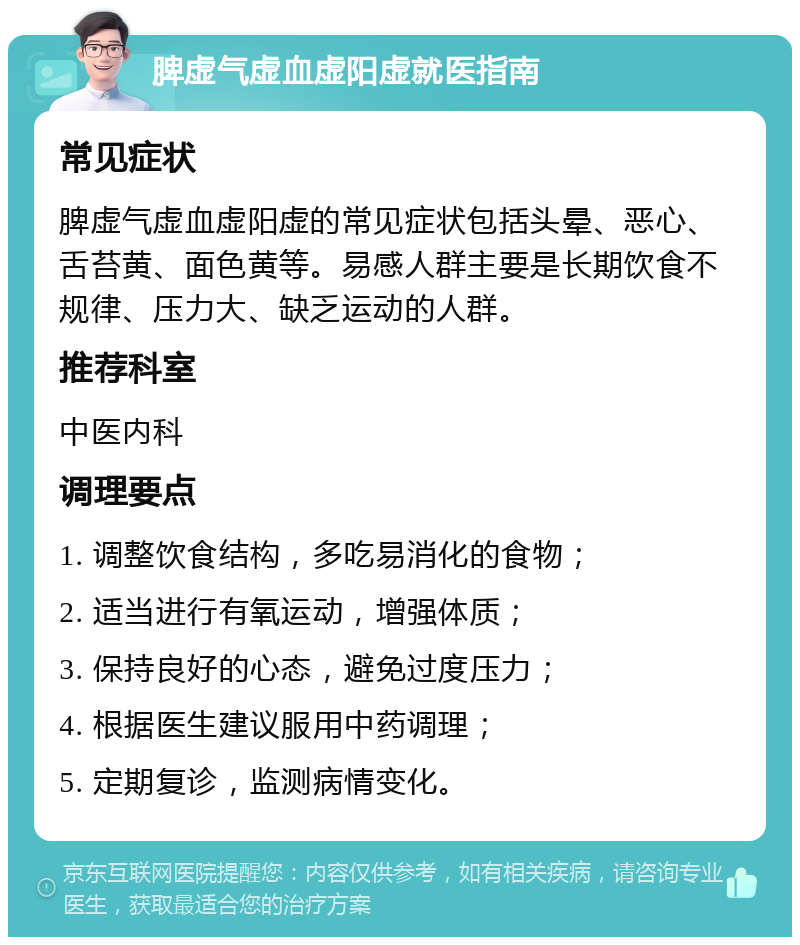 脾虚气虚血虚阳虚就医指南 常见症状 脾虚气虚血虚阳虚的常见症状包括头晕、恶心、舌苔黄、面色黄等。易感人群主要是长期饮食不规律、压力大、缺乏运动的人群。 推荐科室 中医内科 调理要点 1. 调整饮食结构，多吃易消化的食物； 2. 适当进行有氧运动，增强体质； 3. 保持良好的心态，避免过度压力； 4. 根据医生建议服用中药调理； 5. 定期复诊，监测病情变化。