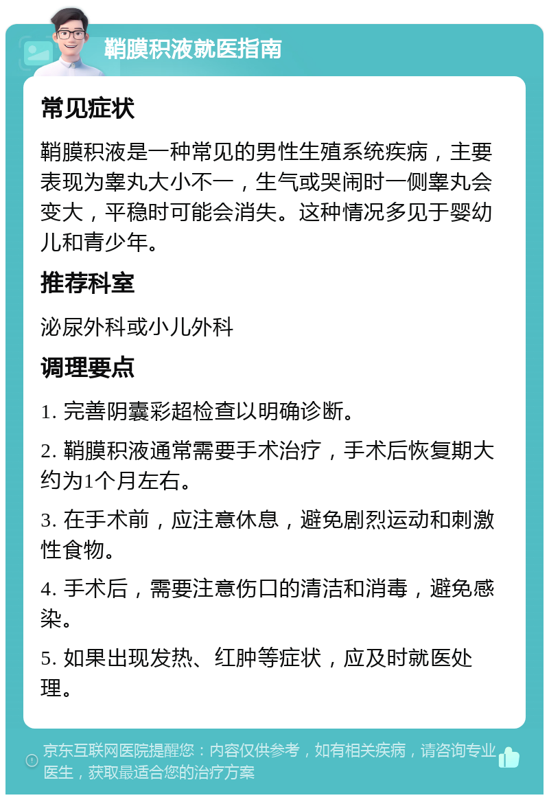 鞘膜积液就医指南 常见症状 鞘膜积液是一种常见的男性生殖系统疾病，主要表现为睾丸大小不一，生气或哭闹时一侧睾丸会变大，平稳时可能会消失。这种情况多见于婴幼儿和青少年。 推荐科室 泌尿外科或小儿外科 调理要点 1. 完善阴囊彩超检查以明确诊断。 2. 鞘膜积液通常需要手术治疗，手术后恢复期大约为1个月左右。 3. 在手术前，应注意休息，避免剧烈运动和刺激性食物。 4. 手术后，需要注意伤口的清洁和消毒，避免感染。 5. 如果出现发热、红肿等症状，应及时就医处理。