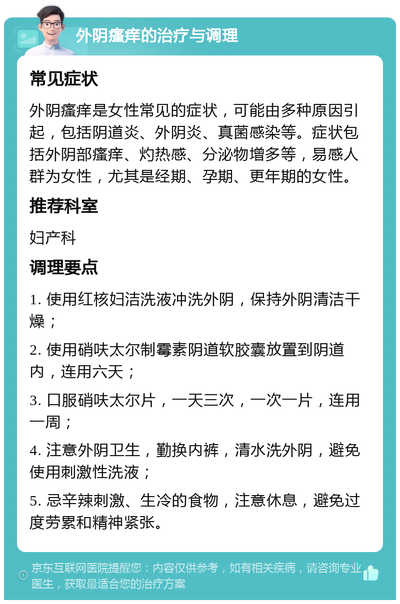 外阴瘙痒的治疗与调理 常见症状 外阴瘙痒是女性常见的症状，可能由多种原因引起，包括阴道炎、外阴炎、真菌感染等。症状包括外阴部瘙痒、灼热感、分泌物增多等，易感人群为女性，尤其是经期、孕期、更年期的女性。 推荐科室 妇产科 调理要点 1. 使用红核妇洁洗液冲洗外阴，保持外阴清洁干燥； 2. 使用硝呋太尔制霉素阴道软胶囊放置到阴道内，连用六天； 3. 口服硝呋太尔片，一天三次，一次一片，连用一周； 4. 注意外阴卫生，勤换内裤，清水洗外阴，避免使用刺激性洗液； 5. 忌辛辣刺激、生冷的食物，注意休息，避免过度劳累和精神紧张。