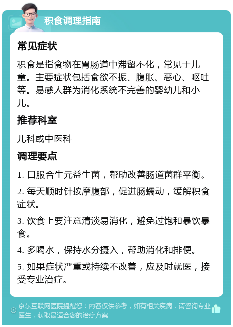 积食调理指南 常见症状 积食是指食物在胃肠道中滞留不化，常见于儿童。主要症状包括食欲不振、腹胀、恶心、呕吐等。易感人群为消化系统不完善的婴幼儿和小儿。 推荐科室 儿科或中医科 调理要点 1. 口服合生元益生菌，帮助改善肠道菌群平衡。 2. 每天顺时针按摩腹部，促进肠蠕动，缓解积食症状。 3. 饮食上要注意清淡易消化，避免过饱和暴饮暴食。 4. 多喝水，保持水分摄入，帮助消化和排便。 5. 如果症状严重或持续不改善，应及时就医，接受专业治疗。