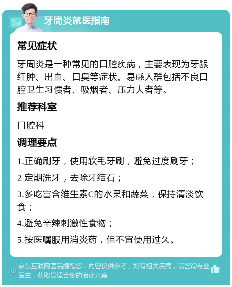 牙周炎就医指南 常见症状 牙周炎是一种常见的口腔疾病，主要表现为牙龈红肿、出血、口臭等症状。易感人群包括不良口腔卫生习惯者、吸烟者、压力大者等。 推荐科室 口腔科 调理要点 1.正确刷牙，使用软毛牙刷，避免过度刷牙； 2.定期洗牙，去除牙结石； 3.多吃富含维生素C的水果和蔬菜，保持清淡饮食； 4.避免辛辣刺激性食物； 5.按医嘱服用消炎药，但不宜使用过久。