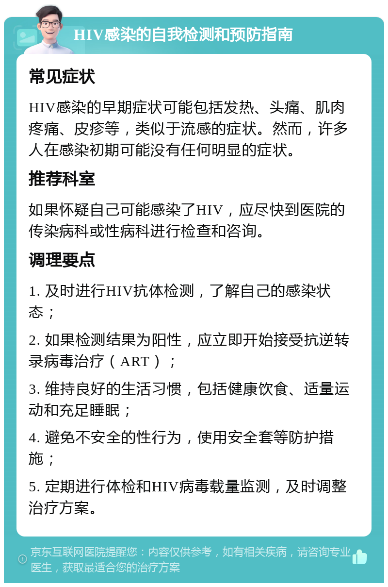 HIV感染的自我检测和预防指南 常见症状 HIV感染的早期症状可能包括发热、头痛、肌肉疼痛、皮疹等，类似于流感的症状。然而，许多人在感染初期可能没有任何明显的症状。 推荐科室 如果怀疑自己可能感染了HIV，应尽快到医院的传染病科或性病科进行检查和咨询。 调理要点 1. 及时进行HIV抗体检测，了解自己的感染状态； 2. 如果检测结果为阳性，应立即开始接受抗逆转录病毒治疗（ART）； 3. 维持良好的生活习惯，包括健康饮食、适量运动和充足睡眠； 4. 避免不安全的性行为，使用安全套等防护措施； 5. 定期进行体检和HIV病毒载量监测，及时调整治疗方案。