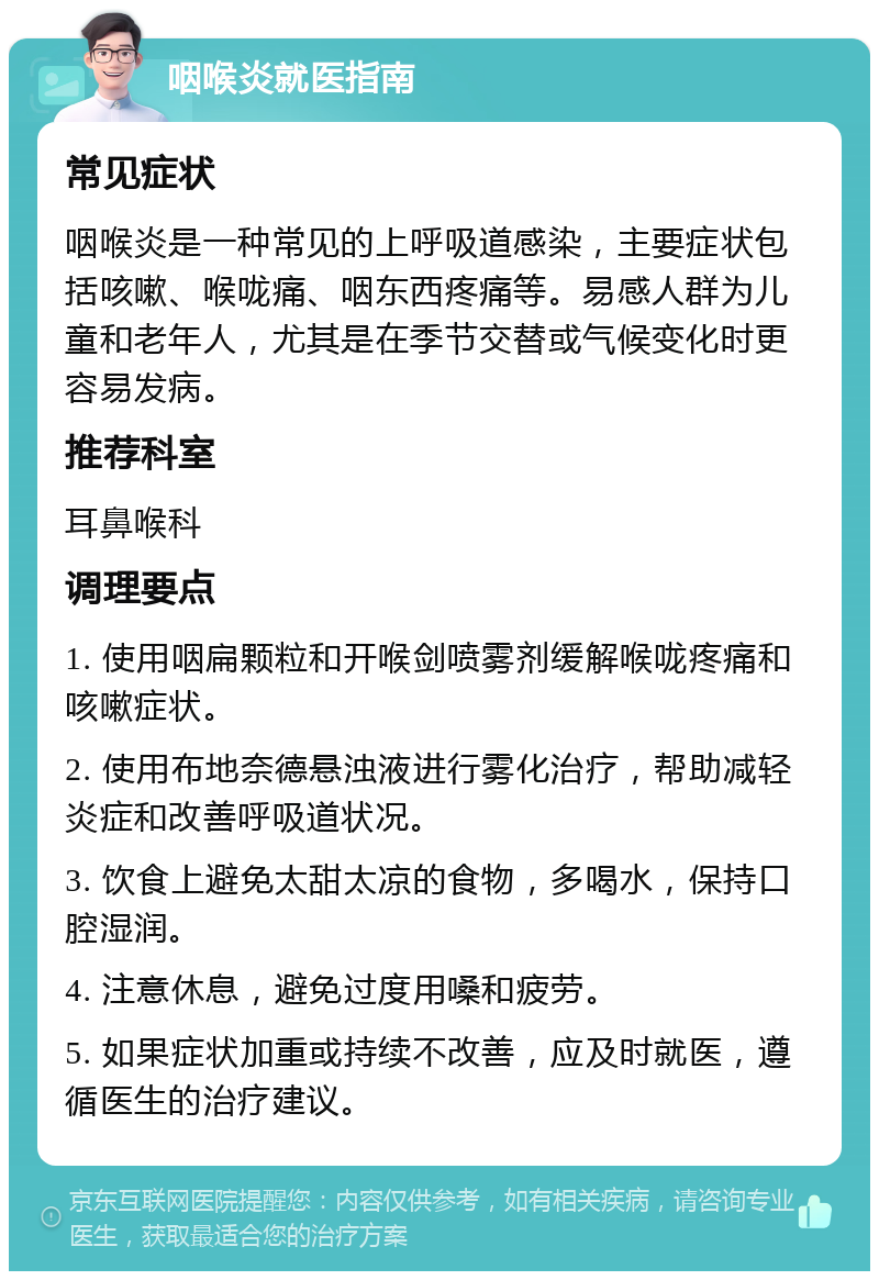 咽喉炎就医指南 常见症状 咽喉炎是一种常见的上呼吸道感染，主要症状包括咳嗽、喉咙痛、咽东西疼痛等。易感人群为儿童和老年人，尤其是在季节交替或气候变化时更容易发病。 推荐科室 耳鼻喉科 调理要点 1. 使用咽扁颗粒和开喉剑喷雾剂缓解喉咙疼痛和咳嗽症状。 2. 使用布地奈德悬浊液进行雾化治疗，帮助减轻炎症和改善呼吸道状况。 3. 饮食上避免太甜太凉的食物，多喝水，保持口腔湿润。 4. 注意休息，避免过度用嗓和疲劳。 5. 如果症状加重或持续不改善，应及时就医，遵循医生的治疗建议。