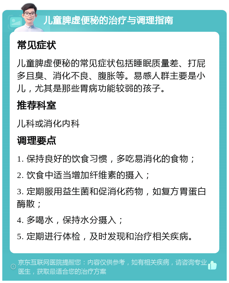 儿童脾虚便秘的治疗与调理指南 常见症状 儿童脾虚便秘的常见症状包括睡眠质量差、打屁多且臭、消化不良、腹胀等。易感人群主要是小儿，尤其是那些胃病功能较弱的孩子。 推荐科室 儿科或消化内科 调理要点 1. 保持良好的饮食习惯，多吃易消化的食物； 2. 饮食中适当增加纤维素的摄入； 3. 定期服用益生菌和促消化药物，如复方胃蛋白酶散； 4. 多喝水，保持水分摄入； 5. 定期进行体检，及时发现和治疗相关疾病。