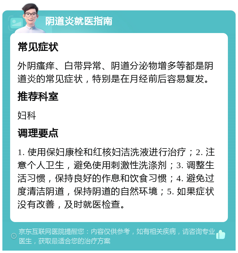 阴道炎就医指南 常见症状 外阴瘙痒、白带异常、阴道分泌物增多等都是阴道炎的常见症状，特别是在月经前后容易复发。 推荐科室 妇科 调理要点 1. 使用保妇康栓和红核妇洁洗液进行治疗；2. 注意个人卫生，避免使用刺激性洗涤剂；3. 调整生活习惯，保持良好的作息和饮食习惯；4. 避免过度清洁阴道，保持阴道的自然环境；5. 如果症状没有改善，及时就医检查。