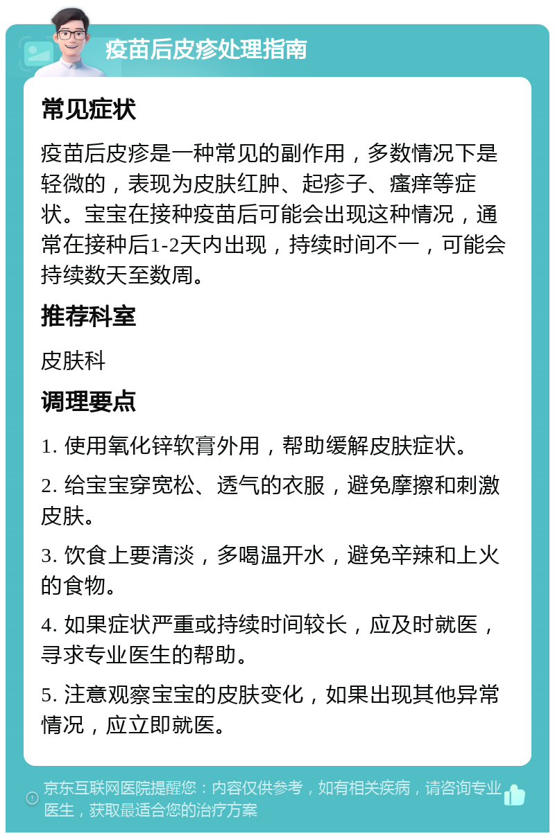 疫苗后皮疹处理指南 常见症状 疫苗后皮疹是一种常见的副作用，多数情况下是轻微的，表现为皮肤红肿、起疹子、瘙痒等症状。宝宝在接种疫苗后可能会出现这种情况，通常在接种后1-2天内出现，持续时间不一，可能会持续数天至数周。 推荐科室 皮肤科 调理要点 1. 使用氧化锌软膏外用，帮助缓解皮肤症状。 2. 给宝宝穿宽松、透气的衣服，避免摩擦和刺激皮肤。 3. 饮食上要清淡，多喝温开水，避免辛辣和上火的食物。 4. 如果症状严重或持续时间较长，应及时就医，寻求专业医生的帮助。 5. 注意观察宝宝的皮肤变化，如果出现其他异常情况，应立即就医。