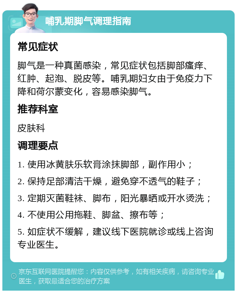 哺乳期脚气调理指南 常见症状 脚气是一种真菌感染，常见症状包括脚部瘙痒、红肿、起泡、脱皮等。哺乳期妇女由于免疫力下降和荷尔蒙变化，容易感染脚气。 推荐科室 皮肤科 调理要点 1. 使用冰黄肤乐软膏涂抹脚部，副作用小； 2. 保持足部清洁干燥，避免穿不透气的鞋子； 3. 定期灭菌鞋袜、脚布，阳光暴晒或开水烫洗； 4. 不使用公用拖鞋、脚盆、擦布等； 5. 如症状不缓解，建议线下医院就诊或线上咨询专业医生。