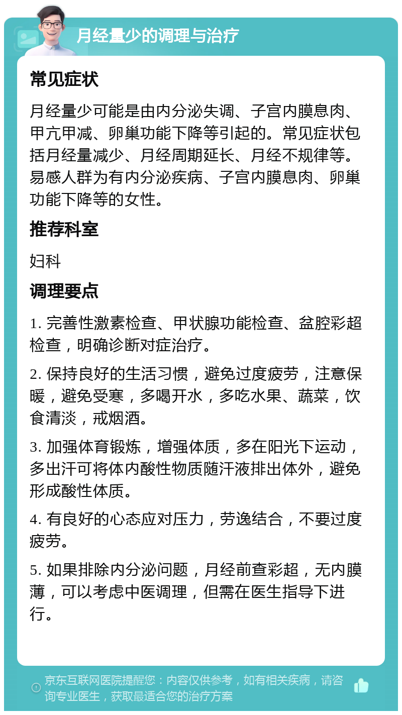 月经量少的调理与治疗 常见症状 月经量少可能是由内分泌失调、子宫内膜息肉、甲亢甲减、卵巢功能下降等引起的。常见症状包括月经量减少、月经周期延长、月经不规律等。易感人群为有内分泌疾病、子宫内膜息肉、卵巢功能下降等的女性。 推荐科室 妇科 调理要点 1. 完善性激素检查、甲状腺功能检查、盆腔彩超检查，明确诊断对症治疗。 2. 保持良好的生活习惯，避免过度疲劳，注意保暖，避免受寒，多喝开水，多吃水果、蔬菜，饮食清淡，戒烟酒。 3. 加强体育锻炼，增强体质，多在阳光下运动，多出汗可将体内酸性物质随汗液排出体外，避免形成酸性体质。 4. 有良好的心态应对压力，劳逸结合，不要过度疲劳。 5. 如果排除内分泌问题，月经前查彩超，无内膜薄，可以考虑中医调理，但需在医生指导下进行。