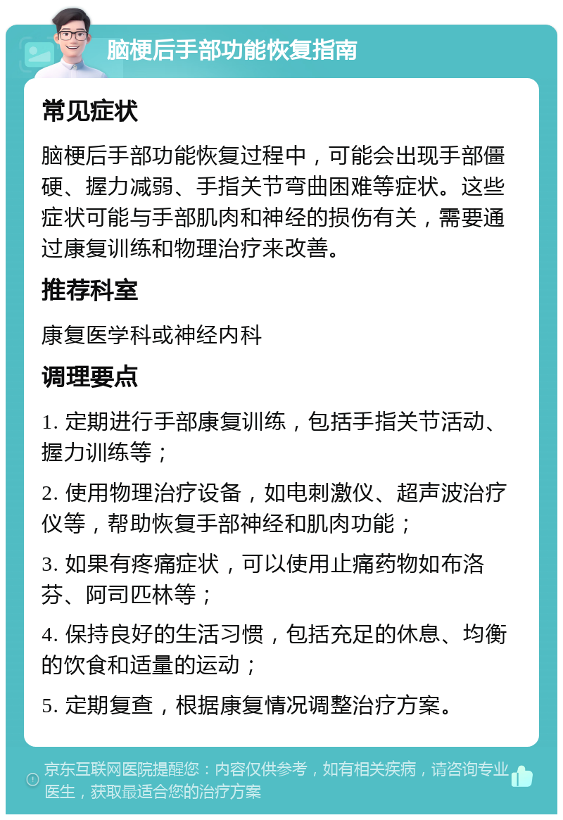 脑梗后手部功能恢复指南 常见症状 脑梗后手部功能恢复过程中，可能会出现手部僵硬、握力减弱、手指关节弯曲困难等症状。这些症状可能与手部肌肉和神经的损伤有关，需要通过康复训练和物理治疗来改善。 推荐科室 康复医学科或神经内科 调理要点 1. 定期进行手部康复训练，包括手指关节活动、握力训练等； 2. 使用物理治疗设备，如电刺激仪、超声波治疗仪等，帮助恢复手部神经和肌肉功能； 3. 如果有疼痛症状，可以使用止痛药物如布洛芬、阿司匹林等； 4. 保持良好的生活习惯，包括充足的休息、均衡的饮食和适量的运动； 5. 定期复查，根据康复情况调整治疗方案。