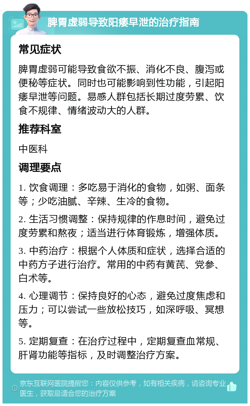 脾胃虚弱导致阳痿早泄的治疗指南 常见症状 脾胃虚弱可能导致食欲不振、消化不良、腹泻或便秘等症状。同时也可能影响到性功能，引起阳痿早泄等问题。易感人群包括长期过度劳累、饮食不规律、情绪波动大的人群。 推荐科室 中医科 调理要点 1. 饮食调理：多吃易于消化的食物，如粥、面条等；少吃油腻、辛辣、生冷的食物。 2. 生活习惯调整：保持规律的作息时间，避免过度劳累和熬夜；适当进行体育锻炼，增强体质。 3. 中药治疗：根据个人体质和症状，选择合适的中药方子进行治疗。常用的中药有黄芪、党参、白术等。 4. 心理调节：保持良好的心态，避免过度焦虑和压力；可以尝试一些放松技巧，如深呼吸、冥想等。 5. 定期复查：在治疗过程中，定期复查血常规、肝肾功能等指标，及时调整治疗方案。