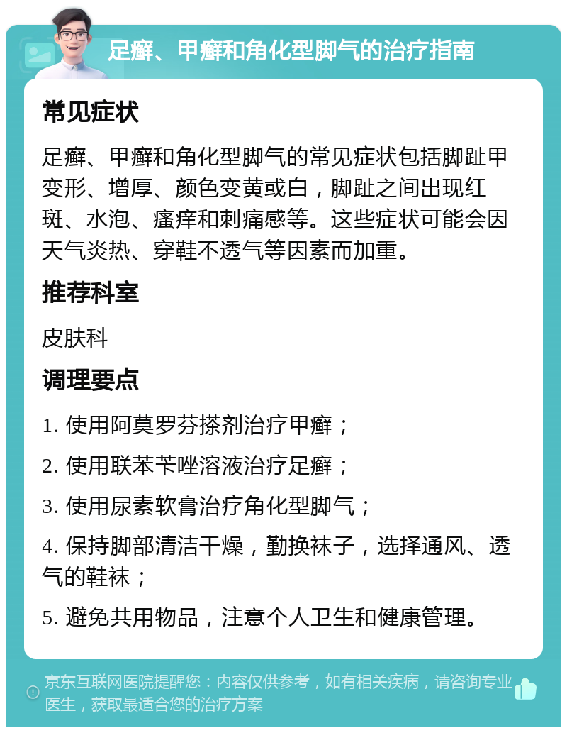 足癣、甲癣和角化型脚气的治疗指南 常见症状 足癣、甲癣和角化型脚气的常见症状包括脚趾甲变形、增厚、颜色变黄或白，脚趾之间出现红斑、水泡、瘙痒和刺痛感等。这些症状可能会因天气炎热、穿鞋不透气等因素而加重。 推荐科室 皮肤科 调理要点 1. 使用阿莫罗芬搽剂治疗甲癣； 2. 使用联苯苄唑溶液治疗足癣； 3. 使用尿素软膏治疗角化型脚气； 4. 保持脚部清洁干燥，勤换袜子，选择通风、透气的鞋袜； 5. 避免共用物品，注意个人卫生和健康管理。