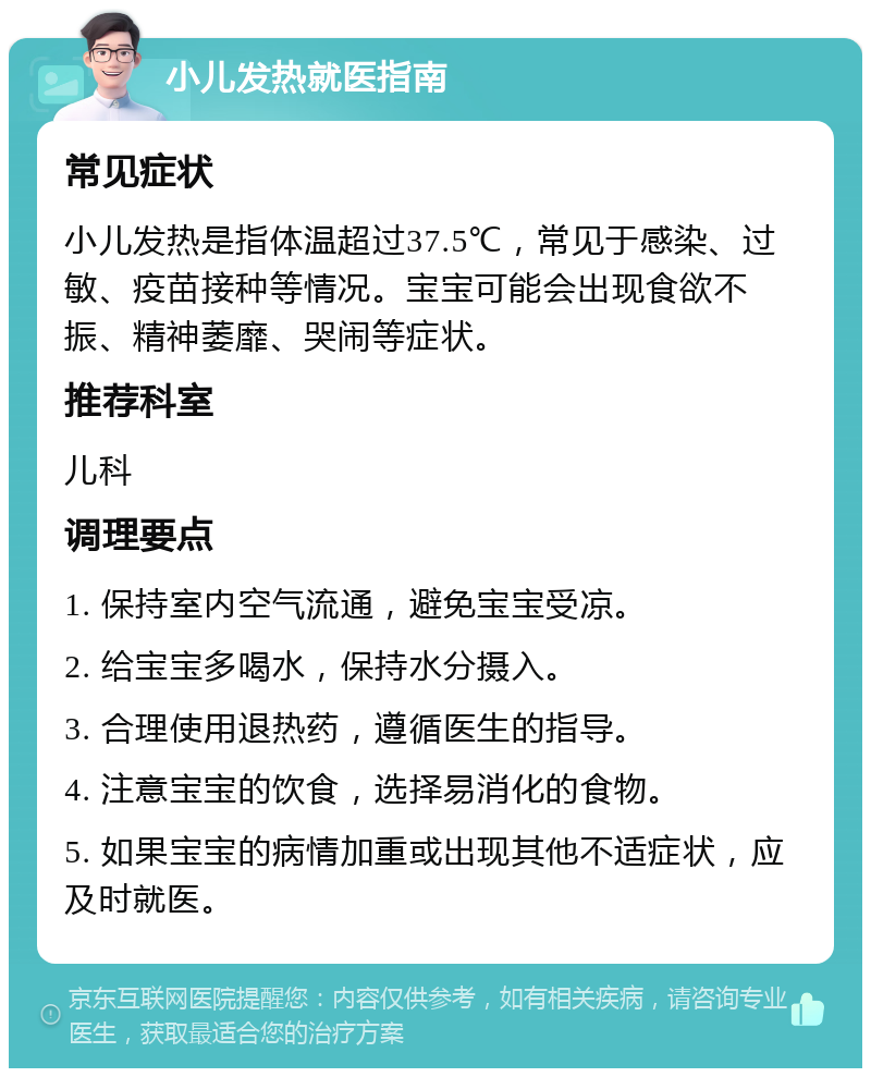 小儿发热就医指南 常见症状 小儿发热是指体温超过37.5℃，常见于感染、过敏、疫苗接种等情况。宝宝可能会出现食欲不振、精神萎靡、哭闹等症状。 推荐科室 儿科 调理要点 1. 保持室内空气流通，避免宝宝受凉。 2. 给宝宝多喝水，保持水分摄入。 3. 合理使用退热药，遵循医生的指导。 4. 注意宝宝的饮食，选择易消化的食物。 5. 如果宝宝的病情加重或出现其他不适症状，应及时就医。