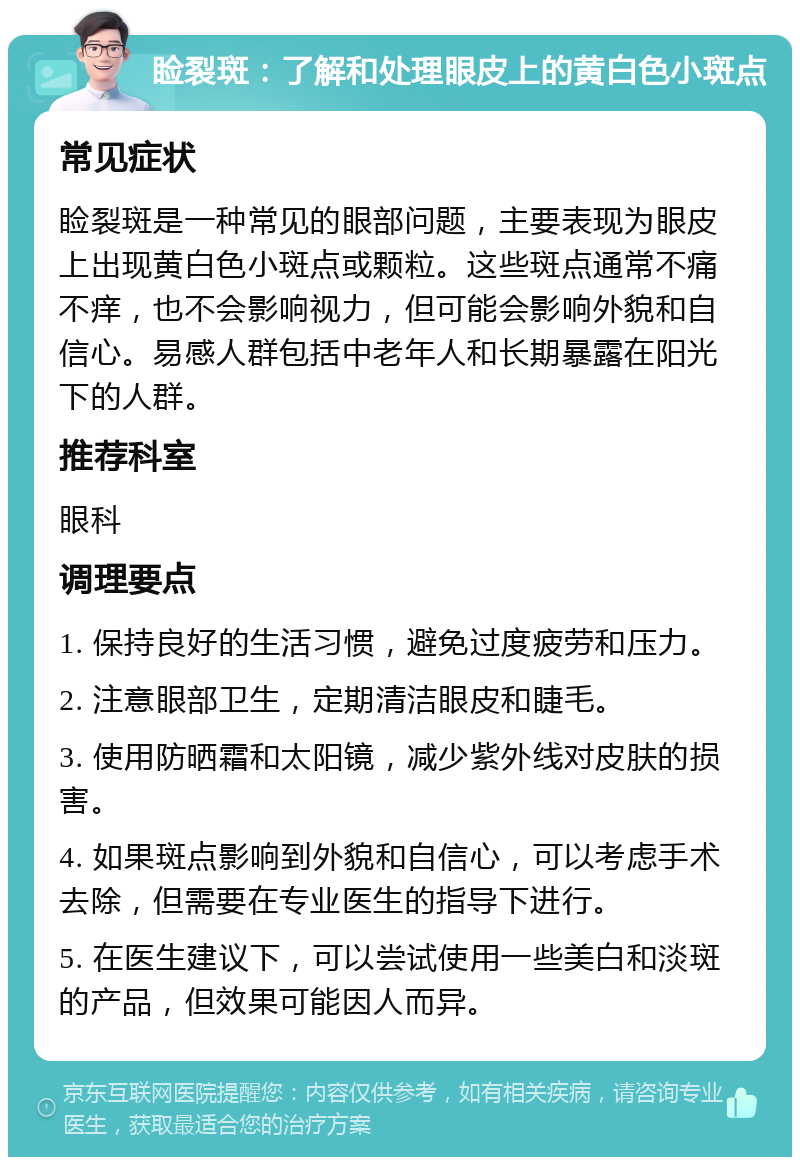 睑裂斑：了解和处理眼皮上的黄白色小斑点 常见症状 睑裂斑是一种常见的眼部问题，主要表现为眼皮上出现黄白色小斑点或颗粒。这些斑点通常不痛不痒，也不会影响视力，但可能会影响外貌和自信心。易感人群包括中老年人和长期暴露在阳光下的人群。 推荐科室 眼科 调理要点 1. 保持良好的生活习惯，避免过度疲劳和压力。 2. 注意眼部卫生，定期清洁眼皮和睫毛。 3. 使用防晒霜和太阳镜，减少紫外线对皮肤的损害。 4. 如果斑点影响到外貌和自信心，可以考虑手术去除，但需要在专业医生的指导下进行。 5. 在医生建议下，可以尝试使用一些美白和淡斑的产品，但效果可能因人而异。