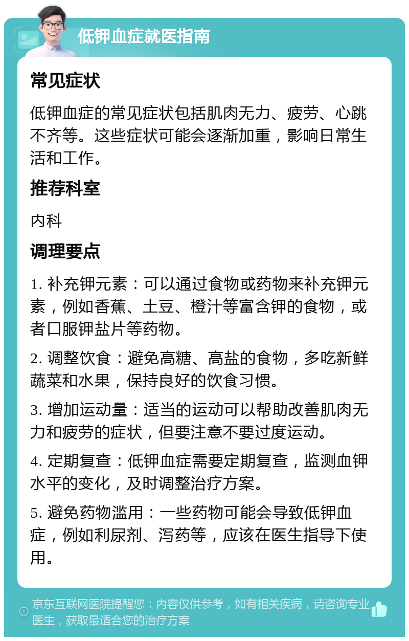 低钾血症就医指南 常见症状 低钾血症的常见症状包括肌肉无力、疲劳、心跳不齐等。这些症状可能会逐渐加重，影响日常生活和工作。 推荐科室 内科 调理要点 1. 补充钾元素：可以通过食物或药物来补充钾元素，例如香蕉、土豆、橙汁等富含钾的食物，或者口服钾盐片等药物。 2. 调整饮食：避免高糖、高盐的食物，多吃新鲜蔬菜和水果，保持良好的饮食习惯。 3. 增加运动量：适当的运动可以帮助改善肌肉无力和疲劳的症状，但要注意不要过度运动。 4. 定期复查：低钾血症需要定期复查，监测血钾水平的变化，及时调整治疗方案。 5. 避免药物滥用：一些药物可能会导致低钾血症，例如利尿剂、泻药等，应该在医生指导下使用。