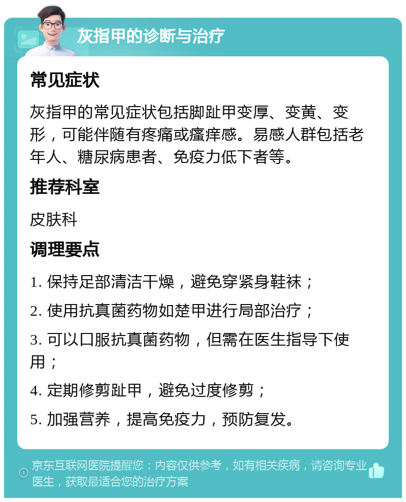 灰指甲的诊断与治疗 常见症状 灰指甲的常见症状包括脚趾甲变厚、变黄、变形，可能伴随有疼痛或瘙痒感。易感人群包括老年人、糖尿病患者、免疫力低下者等。 推荐科室 皮肤科 调理要点 1. 保持足部清洁干燥，避免穿紧身鞋袜； 2. 使用抗真菌药物如楚甲进行局部治疗； 3. 可以口服抗真菌药物，但需在医生指导下使用； 4. 定期修剪趾甲，避免过度修剪； 5. 加强营养，提高免疫力，预防复发。