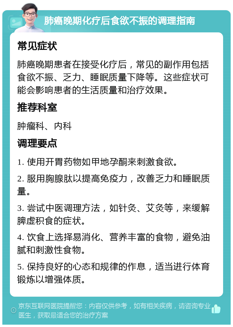 肺癌晚期化疗后食欲不振的调理指南 常见症状 肺癌晚期患者在接受化疗后，常见的副作用包括食欲不振、乏力、睡眠质量下降等。这些症状可能会影响患者的生活质量和治疗效果。 推荐科室 肿瘤科、内科 调理要点 1. 使用开胃药物如甲地孕酮来刺激食欲。 2. 服用胸腺肽以提高免疫力，改善乏力和睡眠质量。 3. 尝试中医调理方法，如针灸、艾灸等，来缓解脾虚积食的症状。 4. 饮食上选择易消化、营养丰富的食物，避免油腻和刺激性食物。 5. 保持良好的心态和规律的作息，适当进行体育锻炼以增强体质。