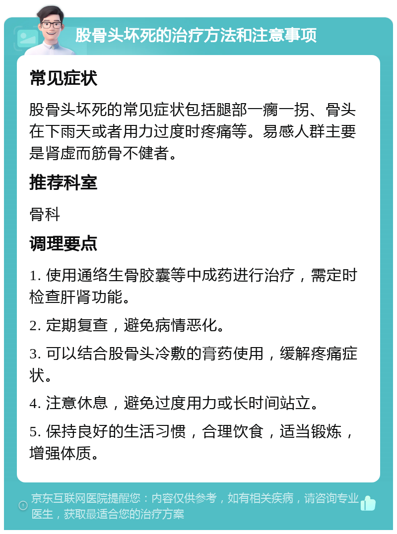 股骨头坏死的治疗方法和注意事项 常见症状 股骨头坏死的常见症状包括腿部一瘸一拐、骨头在下雨天或者用力过度时疼痛等。易感人群主要是肾虚而筋骨不健者。 推荐科室 骨科 调理要点 1. 使用通络生骨胶囊等中成药进行治疗，需定时检查肝肾功能。 2. 定期复查，避免病情恶化。 3. 可以结合股骨头冷敷的膏药使用，缓解疼痛症状。 4. 注意休息，避免过度用力或长时间站立。 5. 保持良好的生活习惯，合理饮食，适当锻炼，增强体质。