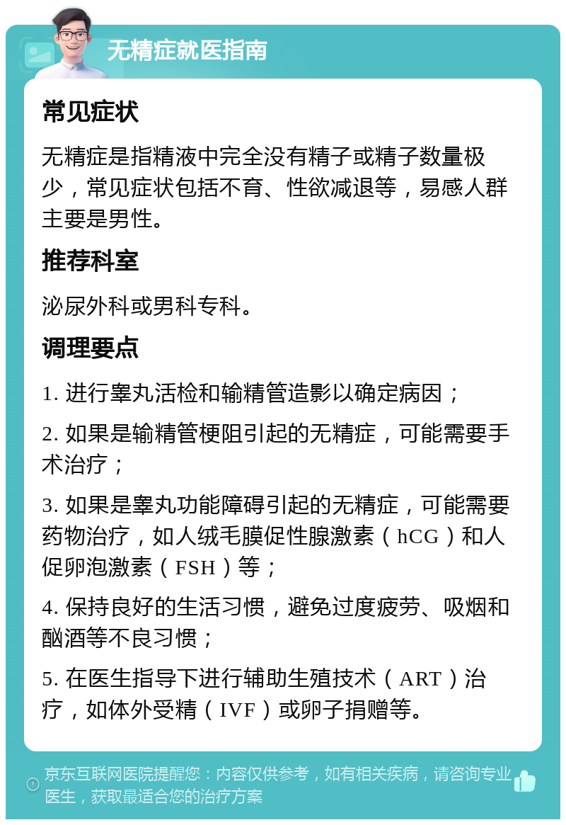 无精症就医指南 常见症状 无精症是指精液中完全没有精子或精子数量极少，常见症状包括不育、性欲减退等，易感人群主要是男性。 推荐科室 泌尿外科或男科专科。 调理要点 1. 进行睾丸活检和输精管造影以确定病因； 2. 如果是输精管梗阻引起的无精症，可能需要手术治疗； 3. 如果是睾丸功能障碍引起的无精症，可能需要药物治疗，如人绒毛膜促性腺激素（hCG）和人促卵泡激素（FSH）等； 4. 保持良好的生活习惯，避免过度疲劳、吸烟和酗酒等不良习惯； 5. 在医生指导下进行辅助生殖技术（ART）治疗，如体外受精（IVF）或卵子捐赠等。