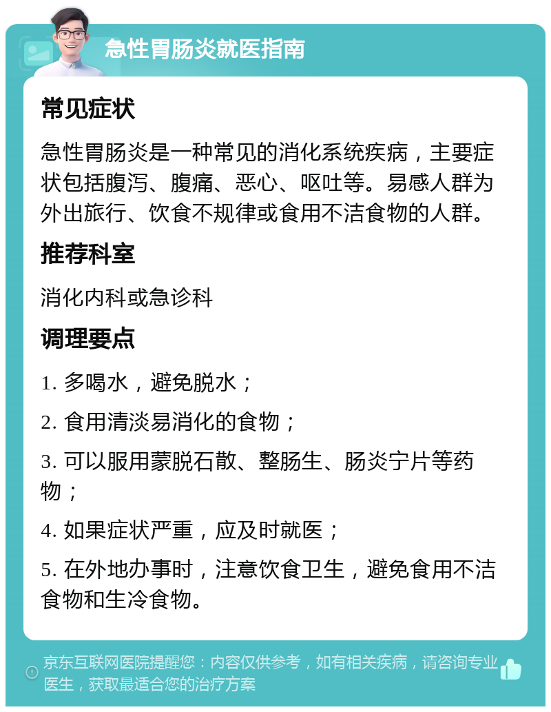 急性胃肠炎就医指南 常见症状 急性胃肠炎是一种常见的消化系统疾病，主要症状包括腹泻、腹痛、恶心、呕吐等。易感人群为外出旅行、饮食不规律或食用不洁食物的人群。 推荐科室 消化内科或急诊科 调理要点 1. 多喝水，避免脱水； 2. 食用清淡易消化的食物； 3. 可以服用蒙脱石散、整肠生、肠炎宁片等药物； 4. 如果症状严重，应及时就医； 5. 在外地办事时，注意饮食卫生，避免食用不洁食物和生冷食物。