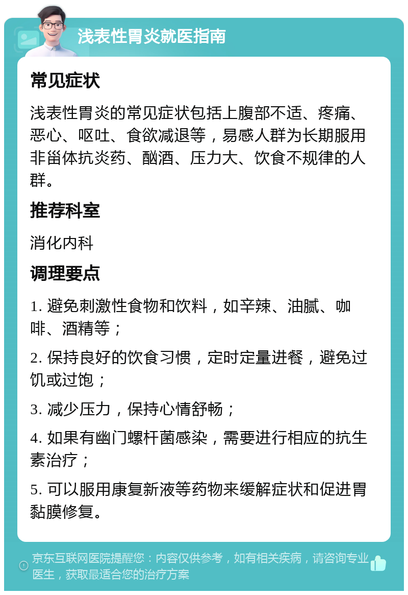 浅表性胃炎就医指南 常见症状 浅表性胃炎的常见症状包括上腹部不适、疼痛、恶心、呕吐、食欲减退等，易感人群为长期服用非甾体抗炎药、酗酒、压力大、饮食不规律的人群。 推荐科室 消化内科 调理要点 1. 避免刺激性食物和饮料，如辛辣、油腻、咖啡、酒精等； 2. 保持良好的饮食习惯，定时定量进餐，避免过饥或过饱； 3. 减少压力，保持心情舒畅； 4. 如果有幽门螺杆菌感染，需要进行相应的抗生素治疗； 5. 可以服用康复新液等药物来缓解症状和促进胃黏膜修复。