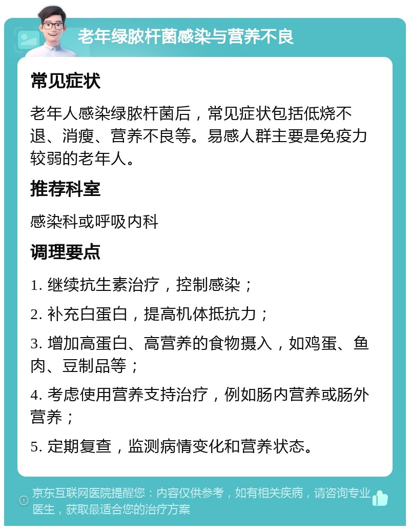 老年绿脓杆菌感染与营养不良 常见症状 老年人感染绿脓杆菌后，常见症状包括低烧不退、消瘦、营养不良等。易感人群主要是免疫力较弱的老年人。 推荐科室 感染科或呼吸内科 调理要点 1. 继续抗生素治疗，控制感染； 2. 补充白蛋白，提高机体抵抗力； 3. 增加高蛋白、高营养的食物摄入，如鸡蛋、鱼肉、豆制品等； 4. 考虑使用营养支持治疗，例如肠内营养或肠外营养； 5. 定期复查，监测病情变化和营养状态。