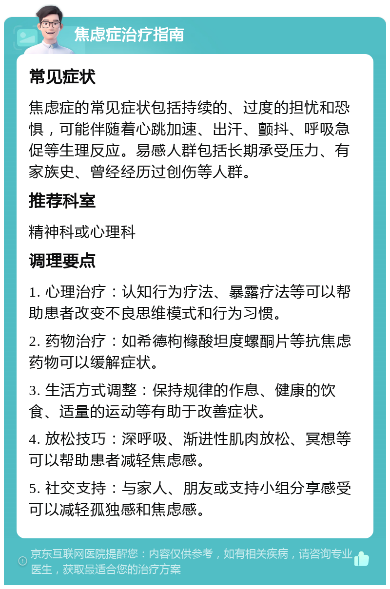 焦虑症治疗指南 常见症状 焦虑症的常见症状包括持续的、过度的担忧和恐惧，可能伴随着心跳加速、出汗、颤抖、呼吸急促等生理反应。易感人群包括长期承受压力、有家族史、曾经经历过创伤等人群。 推荐科室 精神科或心理科 调理要点 1. 心理治疗：认知行为疗法、暴露疗法等可以帮助患者改变不良思维模式和行为习惯。 2. 药物治疗：如希德枸橼酸坦度螺酮片等抗焦虑药物可以缓解症状。 3. 生活方式调整：保持规律的作息、健康的饮食、适量的运动等有助于改善症状。 4. 放松技巧：深呼吸、渐进性肌肉放松、冥想等可以帮助患者减轻焦虑感。 5. 社交支持：与家人、朋友或支持小组分享感受可以减轻孤独感和焦虑感。