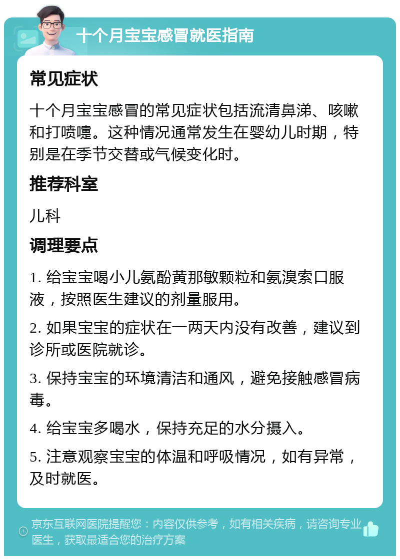 十个月宝宝感冒就医指南 常见症状 十个月宝宝感冒的常见症状包括流清鼻涕、咳嗽和打喷嚏。这种情况通常发生在婴幼儿时期，特别是在季节交替或气候变化时。 推荐科室 儿科 调理要点 1. 给宝宝喝小儿氨酚黄那敏颗粒和氨溴索口服液，按照医生建议的剂量服用。 2. 如果宝宝的症状在一两天内没有改善，建议到诊所或医院就诊。 3. 保持宝宝的环境清洁和通风，避免接触感冒病毒。 4. 给宝宝多喝水，保持充足的水分摄入。 5. 注意观察宝宝的体温和呼吸情况，如有异常，及时就医。