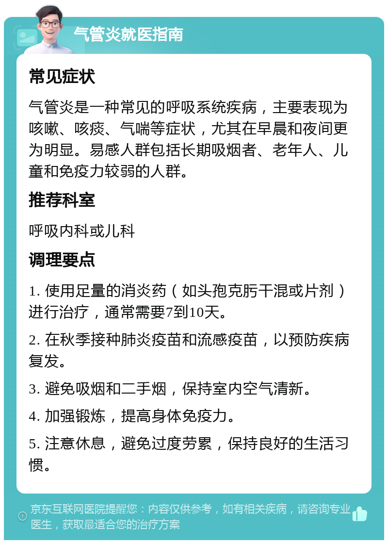 气管炎就医指南 常见症状 气管炎是一种常见的呼吸系统疾病，主要表现为咳嗽、咳痰、气喘等症状，尤其在早晨和夜间更为明显。易感人群包括长期吸烟者、老年人、儿童和免疫力较弱的人群。 推荐科室 呼吸内科或儿科 调理要点 1. 使用足量的消炎药（如头孢克肟干混或片剂）进行治疗，通常需要7到10天。 2. 在秋季接种肺炎疫苗和流感疫苗，以预防疾病复发。 3. 避免吸烟和二手烟，保持室内空气清新。 4. 加强锻炼，提高身体免疫力。 5. 注意休息，避免过度劳累，保持良好的生活习惯。