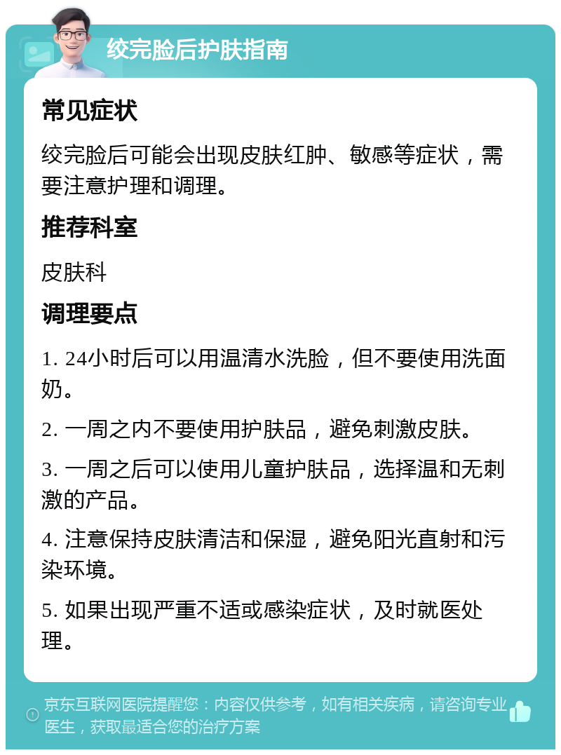 绞完脸后护肤指南 常见症状 绞完脸后可能会出现皮肤红肿、敏感等症状，需要注意护理和调理。 推荐科室 皮肤科 调理要点 1. 24小时后可以用温清水洗脸，但不要使用洗面奶。 2. 一周之内不要使用护肤品，避免刺激皮肤。 3. 一周之后可以使用儿童护肤品，选择温和无刺激的产品。 4. 注意保持皮肤清洁和保湿，避免阳光直射和污染环境。 5. 如果出现严重不适或感染症状，及时就医处理。