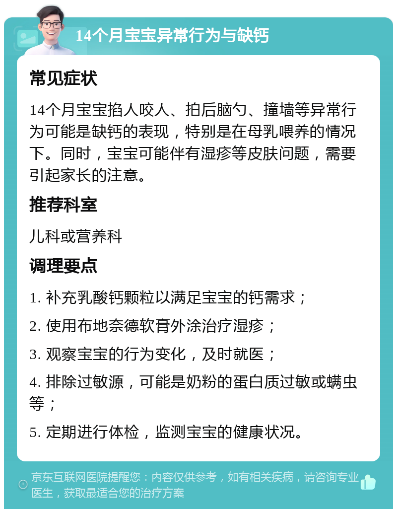 14个月宝宝异常行为与缺钙 常见症状 14个月宝宝掐人咬人、拍后脑勺、撞墙等异常行为可能是缺钙的表现，特别是在母乳喂养的情况下。同时，宝宝可能伴有湿疹等皮肤问题，需要引起家长的注意。 推荐科室 儿科或营养科 调理要点 1. 补充乳酸钙颗粒以满足宝宝的钙需求； 2. 使用布地奈德软膏外涂治疗湿疹； 3. 观察宝宝的行为变化，及时就医； 4. 排除过敏源，可能是奶粉的蛋白质过敏或螨虫等； 5. 定期进行体检，监测宝宝的健康状况。