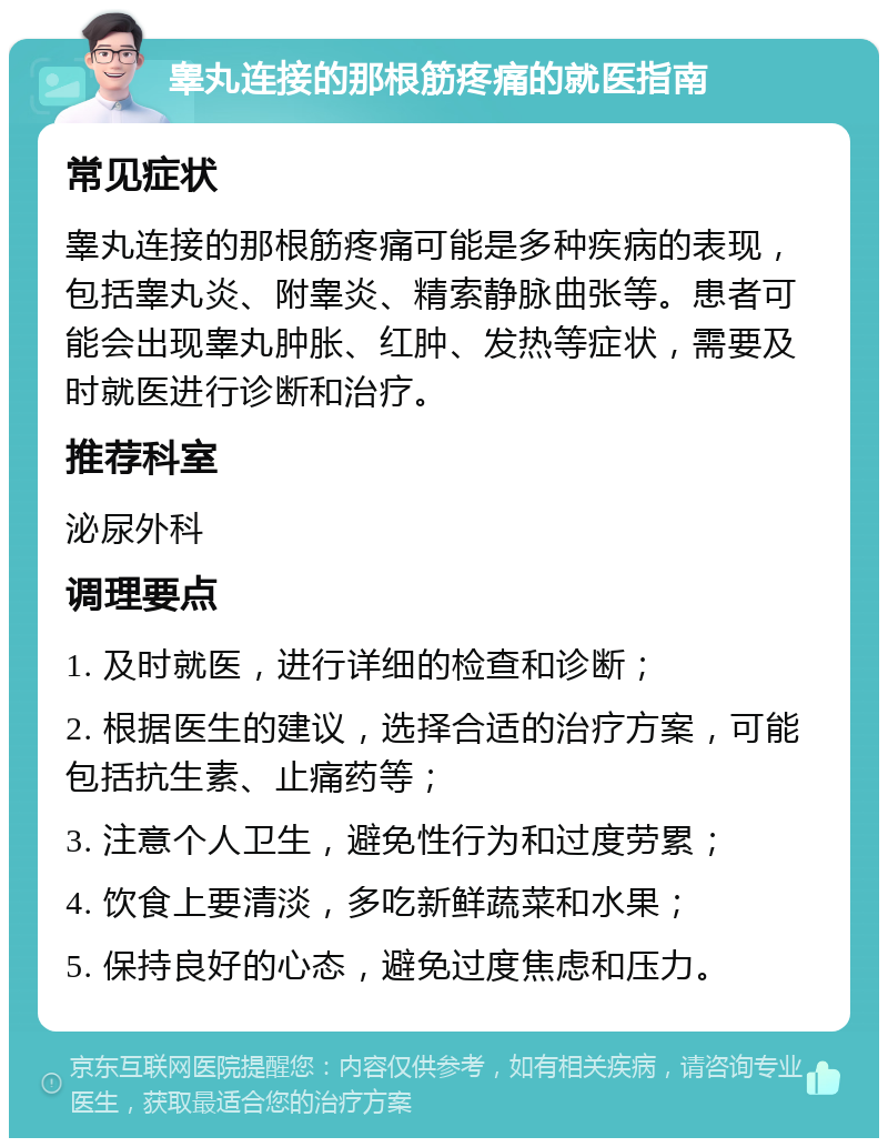 睾丸连接的那根筋疼痛的就医指南 常见症状 睾丸连接的那根筋疼痛可能是多种疾病的表现，包括睾丸炎、附睾炎、精索静脉曲张等。患者可能会出现睾丸肿胀、红肿、发热等症状，需要及时就医进行诊断和治疗。 推荐科室 泌尿外科 调理要点 1. 及时就医，进行详细的检查和诊断； 2. 根据医生的建议，选择合适的治疗方案，可能包括抗生素、止痛药等； 3. 注意个人卫生，避免性行为和过度劳累； 4. 饮食上要清淡，多吃新鲜蔬菜和水果； 5. 保持良好的心态，避免过度焦虑和压力。