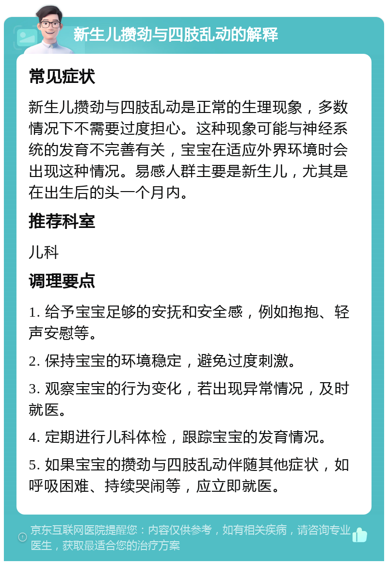 新生儿攒劲与四肢乱动的解释 常见症状 新生儿攒劲与四肢乱动是正常的生理现象，多数情况下不需要过度担心。这种现象可能与神经系统的发育不完善有关，宝宝在适应外界环境时会出现这种情况。易感人群主要是新生儿，尤其是在出生后的头一个月内。 推荐科室 儿科 调理要点 1. 给予宝宝足够的安抚和安全感，例如抱抱、轻声安慰等。 2. 保持宝宝的环境稳定，避免过度刺激。 3. 观察宝宝的行为变化，若出现异常情况，及时就医。 4. 定期进行儿科体检，跟踪宝宝的发育情况。 5. 如果宝宝的攒劲与四肢乱动伴随其他症状，如呼吸困难、持续哭闹等，应立即就医。