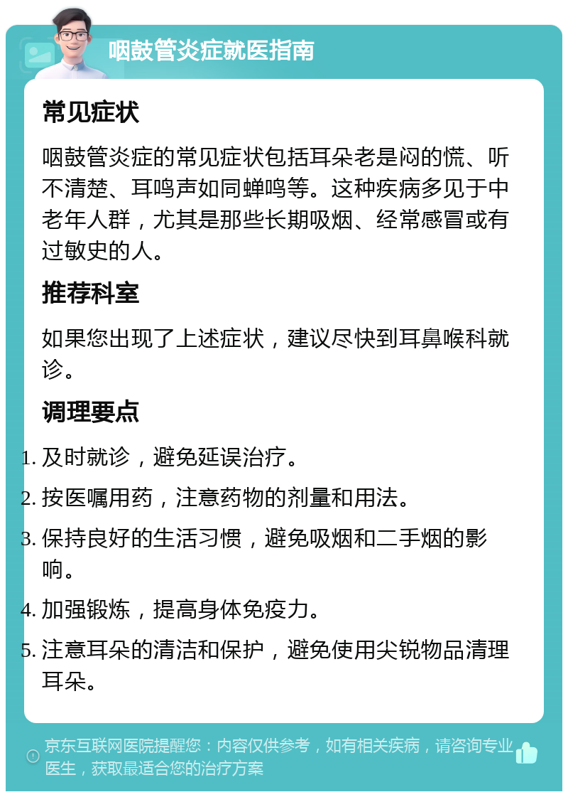 咽鼓管炎症就医指南 常见症状 咽鼓管炎症的常见症状包括耳朵老是闷的慌、听不清楚、耳鸣声如同蝉鸣等。这种疾病多见于中老年人群，尤其是那些长期吸烟、经常感冒或有过敏史的人。 推荐科室 如果您出现了上述症状，建议尽快到耳鼻喉科就诊。 调理要点 及时就诊，避免延误治疗。 按医嘱用药，注意药物的剂量和用法。 保持良好的生活习惯，避免吸烟和二手烟的影响。 加强锻炼，提高身体免疫力。 注意耳朵的清洁和保护，避免使用尖锐物品清理耳朵。