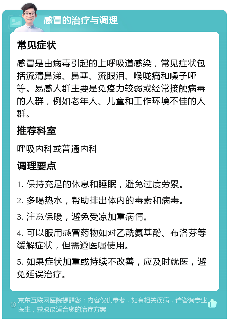 感冒的治疗与调理 常见症状 感冒是由病毒引起的上呼吸道感染，常见症状包括流清鼻涕、鼻塞、流眼泪、喉咙痛和嗓子哑等。易感人群主要是免疫力较弱或经常接触病毒的人群，例如老年人、儿童和工作环境不佳的人群。 推荐科室 呼吸内科或普通内科 调理要点 1. 保持充足的休息和睡眠，避免过度劳累。 2. 多喝热水，帮助排出体内的毒素和病毒。 3. 注意保暖，避免受凉加重病情。 4. 可以服用感冒药物如对乙酰氨基酚、布洛芬等缓解症状，但需遵医嘱使用。 5. 如果症状加重或持续不改善，应及时就医，避免延误治疗。