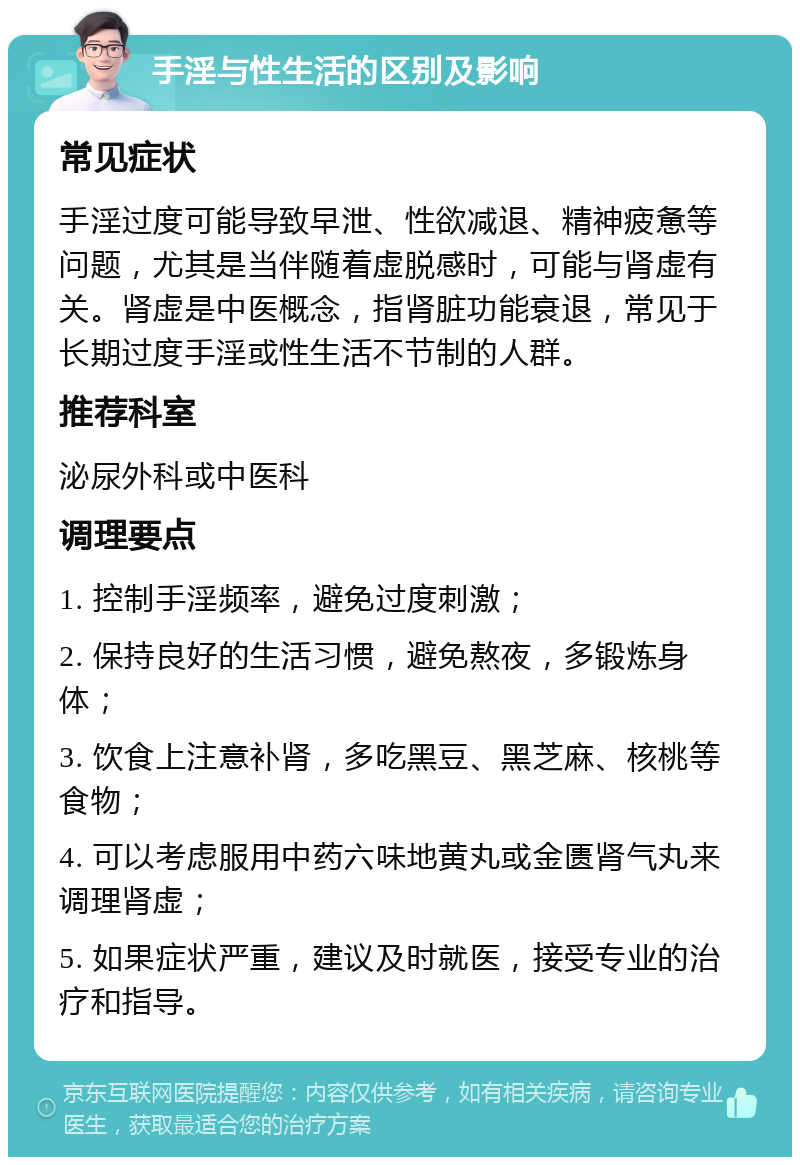 手淫与性生活的区别及影响 常见症状 手淫过度可能导致早泄、性欲减退、精神疲惫等问题，尤其是当伴随着虚脱感时，可能与肾虚有关。肾虚是中医概念，指肾脏功能衰退，常见于长期过度手淫或性生活不节制的人群。 推荐科室 泌尿外科或中医科 调理要点 1. 控制手淫频率，避免过度刺激； 2. 保持良好的生活习惯，避免熬夜，多锻炼身体； 3. 饮食上注意补肾，多吃黑豆、黑芝麻、核桃等食物； 4. 可以考虑服用中药六味地黄丸或金匮肾气丸来调理肾虚； 5. 如果症状严重，建议及时就医，接受专业的治疗和指导。