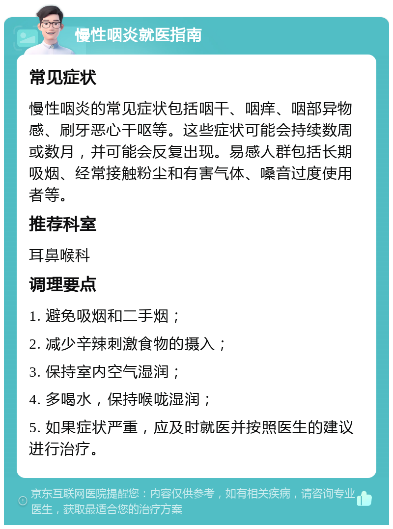 慢性咽炎就医指南 常见症状 慢性咽炎的常见症状包括咽干、咽痒、咽部异物感、刷牙恶心干呕等。这些症状可能会持续数周或数月，并可能会反复出现。易感人群包括长期吸烟、经常接触粉尘和有害气体、嗓音过度使用者等。 推荐科室 耳鼻喉科 调理要点 1. 避免吸烟和二手烟； 2. 减少辛辣刺激食物的摄入； 3. 保持室内空气湿润； 4. 多喝水，保持喉咙湿润； 5. 如果症状严重，应及时就医并按照医生的建议进行治疗。