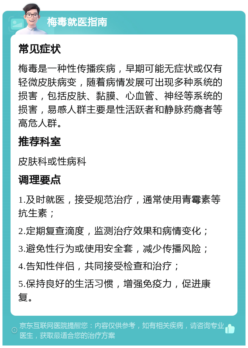 梅毒就医指南 常见症状 梅毒是一种性传播疾病，早期可能无症状或仅有轻微皮肤病变，随着病情发展可出现多种系统的损害，包括皮肤、黏膜、心血管、神经等系统的损害，易感人群主要是性活跃者和静脉药瘾者等高危人群。 推荐科室 皮肤科或性病科 调理要点 1.及时就医，接受规范治疗，通常使用青霉素等抗生素； 2.定期复查滴度，监测治疗效果和病情变化； 3.避免性行为或使用安全套，减少传播风险； 4.告知性伴侣，共同接受检查和治疗； 5.保持良好的生活习惯，增强免疫力，促进康复。