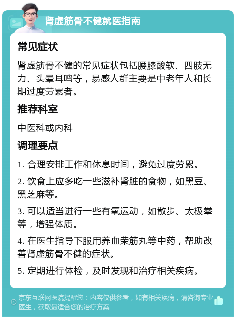 肾虚筋骨不健就医指南 常见症状 肾虚筋骨不健的常见症状包括腰膝酸软、四肢无力、头晕耳鸣等，易感人群主要是中老年人和长期过度劳累者。 推荐科室 中医科或内科 调理要点 1. 合理安排工作和休息时间，避免过度劳累。 2. 饮食上应多吃一些滋补肾脏的食物，如黑豆、黑芝麻等。 3. 可以适当进行一些有氧运动，如散步、太极拳等，增强体质。 4. 在医生指导下服用养血荣筋丸等中药，帮助改善肾虚筋骨不健的症状。 5. 定期进行体检，及时发现和治疗相关疾病。