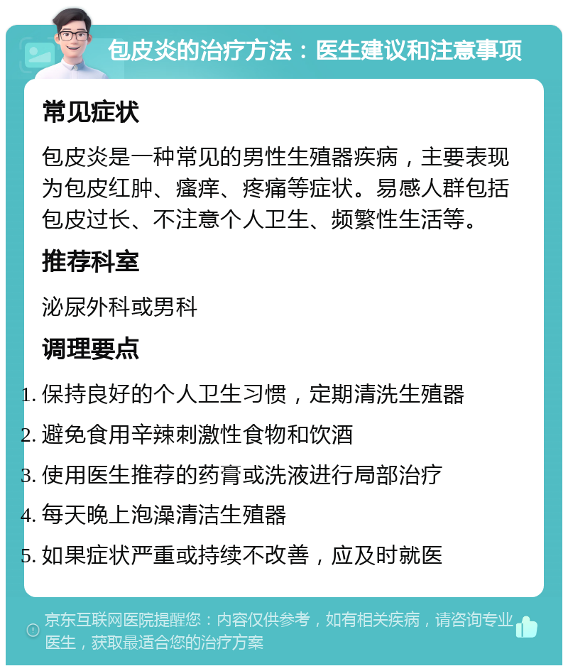 包皮炎的治疗方法：医生建议和注意事项 常见症状 包皮炎是一种常见的男性生殖器疾病，主要表现为包皮红肿、瘙痒、疼痛等症状。易感人群包括包皮过长、不注意个人卫生、频繁性生活等。 推荐科室 泌尿外科或男科 调理要点 保持良好的个人卫生习惯，定期清洗生殖器 避免食用辛辣刺激性食物和饮酒 使用医生推荐的药膏或洗液进行局部治疗 每天晚上泡澡清洁生殖器 如果症状严重或持续不改善，应及时就医