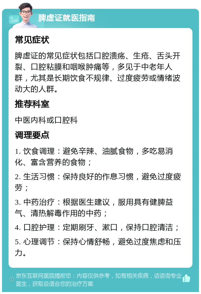 脾虚证就医指南 常见症状 脾虚证的常见症状包括口腔溃疡、生疮、舌头开裂、口腔粘膜和咽喉肿痛等，多见于中老年人群，尤其是长期饮食不规律、过度疲劳或情绪波动大的人群。 推荐科室 中医内科或口腔科 调理要点 1. 饮食调理：避免辛辣、油腻食物，多吃易消化、富含营养的食物； 2. 生活习惯：保持良好的作息习惯，避免过度疲劳； 3. 中药治疗：根据医生建议，服用具有健脾益气、清热解毒作用的中药； 4. 口腔护理：定期刷牙、漱口，保持口腔清洁； 5. 心理调节：保持心情舒畅，避免过度焦虑和压力。