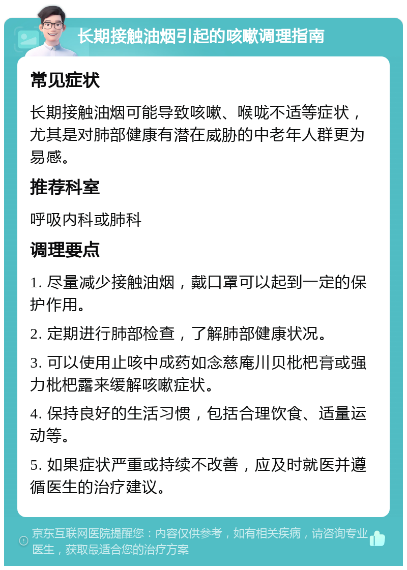 长期接触油烟引起的咳嗽调理指南 常见症状 长期接触油烟可能导致咳嗽、喉咙不适等症状，尤其是对肺部健康有潜在威胁的中老年人群更为易感。 推荐科室 呼吸内科或肺科 调理要点 1. 尽量减少接触油烟，戴口罩可以起到一定的保护作用。 2. 定期进行肺部检查，了解肺部健康状况。 3. 可以使用止咳中成药如念慈庵川贝枇杷膏或强力枇杷露来缓解咳嗽症状。 4. 保持良好的生活习惯，包括合理饮食、适量运动等。 5. 如果症状严重或持续不改善，应及时就医并遵循医生的治疗建议。