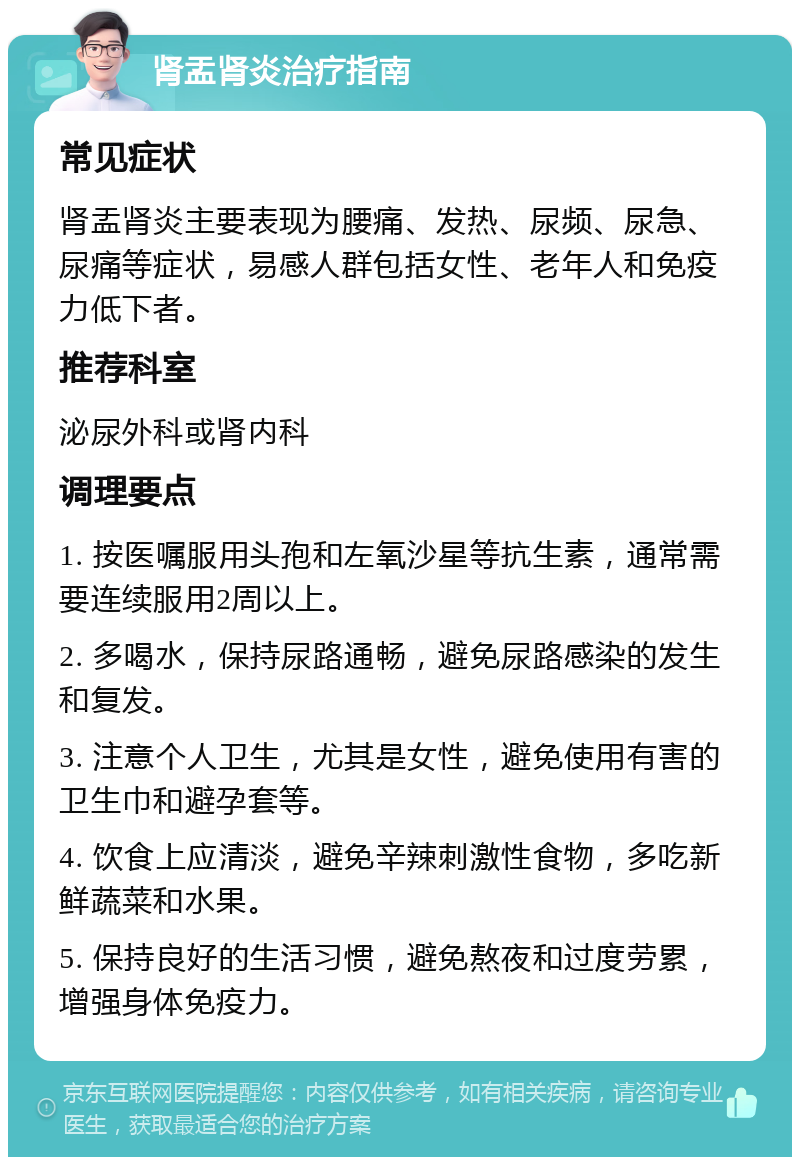 肾盂肾炎治疗指南 常见症状 肾盂肾炎主要表现为腰痛、发热、尿频、尿急、尿痛等症状，易感人群包括女性、老年人和免疫力低下者。 推荐科室 泌尿外科或肾内科 调理要点 1. 按医嘱服用头孢和左氧沙星等抗生素，通常需要连续服用2周以上。 2. 多喝水，保持尿路通畅，避免尿路感染的发生和复发。 3. 注意个人卫生，尤其是女性，避免使用有害的卫生巾和避孕套等。 4. 饮食上应清淡，避免辛辣刺激性食物，多吃新鲜蔬菜和水果。 5. 保持良好的生活习惯，避免熬夜和过度劳累，增强身体免疫力。