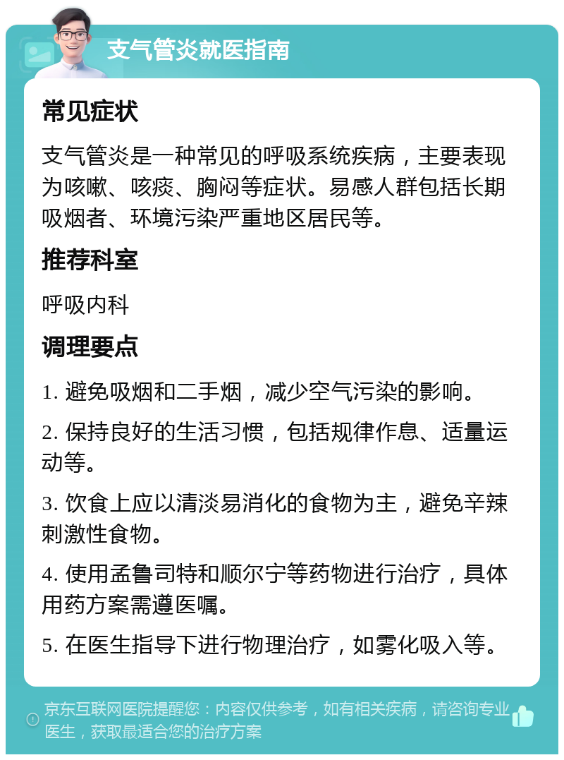 支气管炎就医指南 常见症状 支气管炎是一种常见的呼吸系统疾病，主要表现为咳嗽、咳痰、胸闷等症状。易感人群包括长期吸烟者、环境污染严重地区居民等。 推荐科室 呼吸内科 调理要点 1. 避免吸烟和二手烟，减少空气污染的影响。 2. 保持良好的生活习惯，包括规律作息、适量运动等。 3. 饮食上应以清淡易消化的食物为主，避免辛辣刺激性食物。 4. 使用孟鲁司特和顺尔宁等药物进行治疗，具体用药方案需遵医嘱。 5. 在医生指导下进行物理治疗，如雾化吸入等。