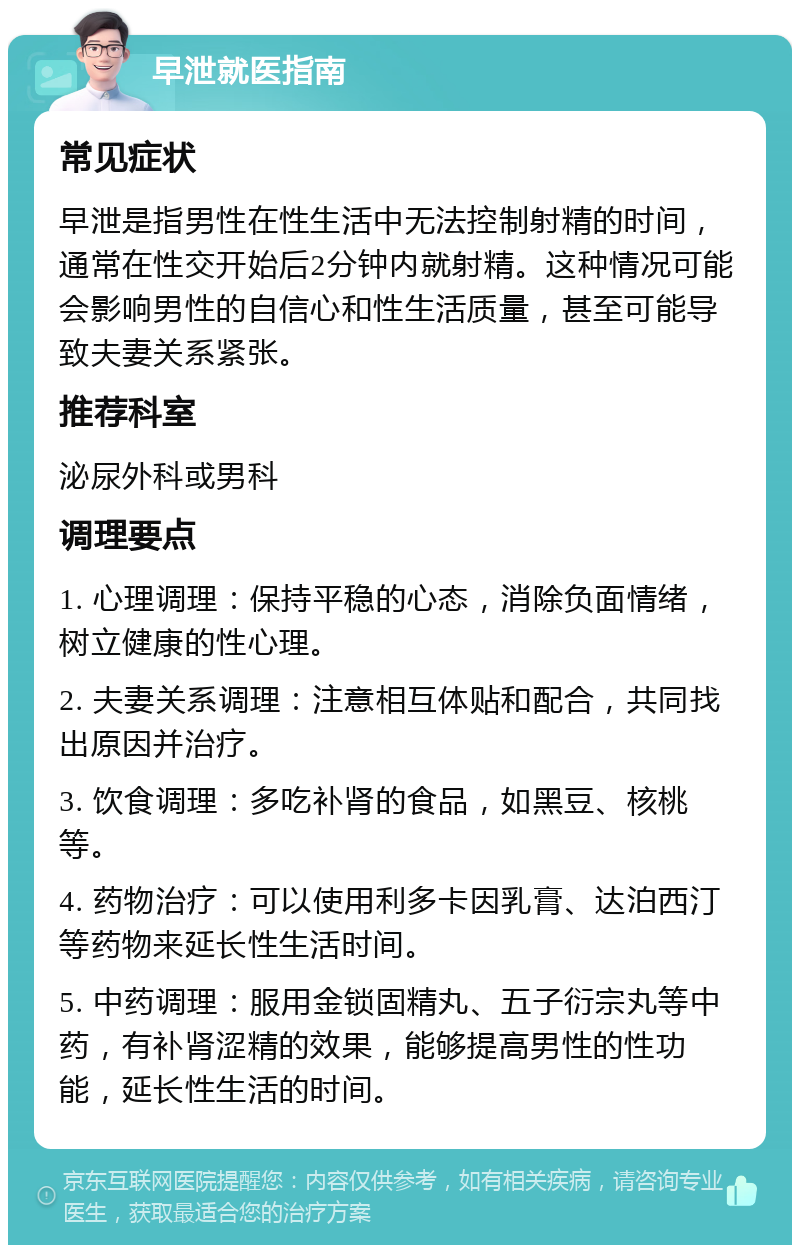 早泄就医指南 常见症状 早泄是指男性在性生活中无法控制射精的时间，通常在性交开始后2分钟内就射精。这种情况可能会影响男性的自信心和性生活质量，甚至可能导致夫妻关系紧张。 推荐科室 泌尿外科或男科 调理要点 1. 心理调理：保持平稳的心态，消除负面情绪，树立健康的性心理。 2. 夫妻关系调理：注意相互体贴和配合，共同找出原因并治疗。 3. 饮食调理：多吃补肾的食品，如黑豆、核桃等。 4. 药物治疗：可以使用利多卡因乳膏、达泊西汀等药物来延长性生活时间。 5. 中药调理：服用金锁固精丸、五子衍宗丸等中药，有补肾涩精的效果，能够提高男性的性功能，延长性生活的时间。