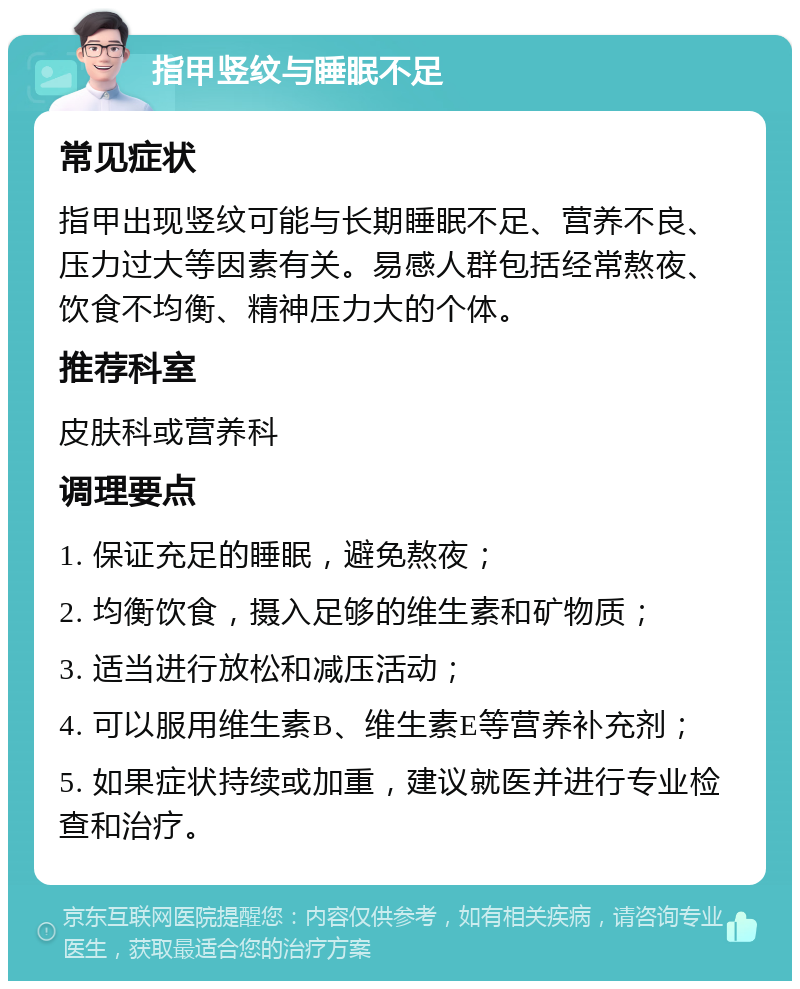 指甲竖纹与睡眠不足 常见症状 指甲出现竖纹可能与长期睡眠不足、营养不良、压力过大等因素有关。易感人群包括经常熬夜、饮食不均衡、精神压力大的个体。 推荐科室 皮肤科或营养科 调理要点 1. 保证充足的睡眠，避免熬夜； 2. 均衡饮食，摄入足够的维生素和矿物质； 3. 适当进行放松和减压活动； 4. 可以服用维生素B、维生素E等营养补充剂； 5. 如果症状持续或加重，建议就医并进行专业检查和治疗。