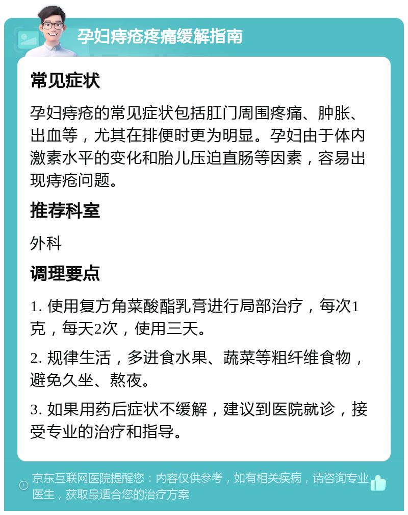 孕妇痔疮疼痛缓解指南 常见症状 孕妇痔疮的常见症状包括肛门周围疼痛、肿胀、出血等，尤其在排便时更为明显。孕妇由于体内激素水平的变化和胎儿压迫直肠等因素，容易出现痔疮问题。 推荐科室 外科 调理要点 1. 使用复方角菜酸酯乳膏进行局部治疗，每次1克，每天2次，使用三天。 2. 规律生活，多进食水果、蔬菜等粗纤维食物，避免久坐、熬夜。 3. 如果用药后症状不缓解，建议到医院就诊，接受专业的治疗和指导。