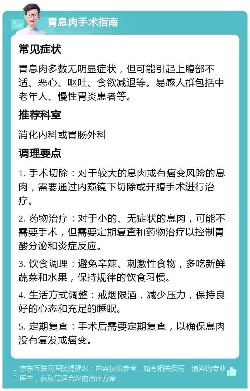 胃息肉手术指南 常见症状 胃息肉多数无明显症状，但可能引起上腹部不适、恶心、呕吐、食欲减退等。易感人群包括中老年人、慢性胃炎患者等。 推荐科室 消化内科或胃肠外科 调理要点 1. 手术切除：对于较大的息肉或有癌变风险的息肉，需要通过内窥镜下切除或开腹手术进行治疗。 2. 药物治疗：对于小的、无症状的息肉，可能不需要手术，但需要定期复查和药物治疗以控制胃酸分泌和炎症反应。 3. 饮食调理：避免辛辣、刺激性食物，多吃新鲜蔬菜和水果，保持规律的饮食习惯。 4. 生活方式调整：戒烟限酒，减少压力，保持良好的心态和充足的睡眠。 5. 定期复查：手术后需要定期复查，以确保息肉没有复发或癌变。